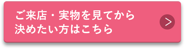 ご来店・実物を見てから決めたい方はこちら