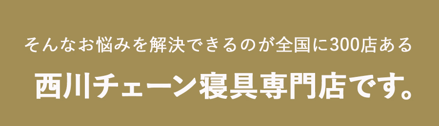 そんなお悩みを解決できるのが全国に300店ある 西川チェーン寝具専門店です。
