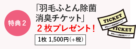 特典2　「羽毛ふとん除菌消臭チケット」2枚プレゼント！　1枚 1,500円(＋税)