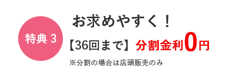 特典3　お求めやすく！　36回まで　分割金利0円　※分割の場合は店頭販売のみ