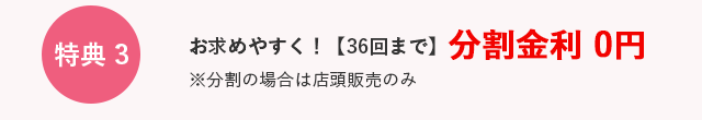 特典3　お求めやすく！　36回まで　分割金利0円　※分割の場合は店頭販売のみ