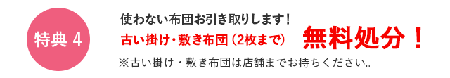 特典4　使わない布団お引き取りします！古い掛け・敷き布団(2枚まで)無料処分！　※古い掛け・敷き布団は店舗までお持ちください。