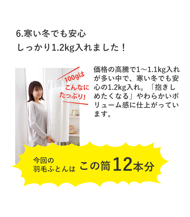 6.寒い冬でも安心 しっかり1.2キログラム入れました！ 価格の高騰で1から1.1キログラム入れが多い中で、寒い冬でも安心の1.2キログラム入れ。「抱きしめたくなる」やわらかいボリューム感に仕上がっています。 今回の羽毛ふとんはこの筒12本分