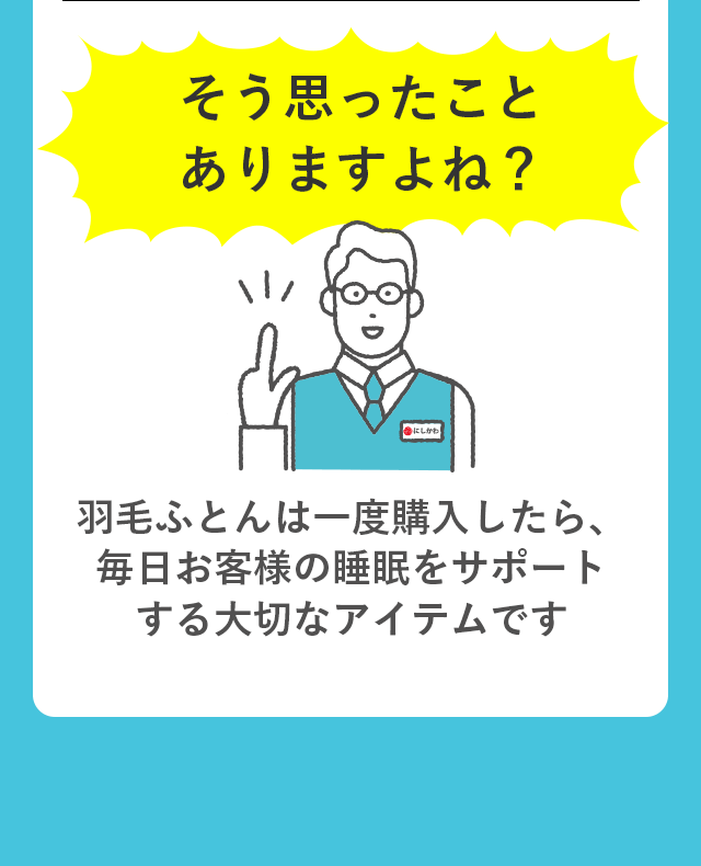 そう思ったことありますよね？ 羽毛ふとんは一度購入したら、毎日お客様の睡眠をサポートする大切なアイテムです。