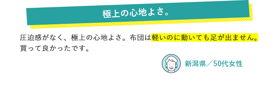 極上の心地よさ。 圧迫感がなく、極上の心地よさ。布団は軽いのに動いても足が出ません。買って良かったです。 新潟県／50代女性