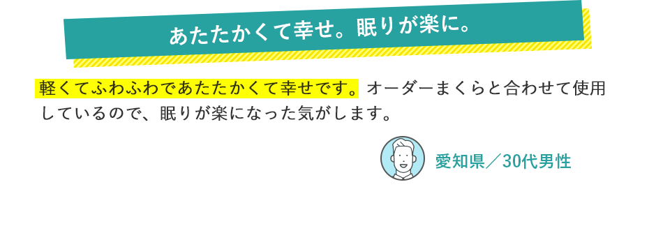 あたたかくて幸せ。眠りが楽に。 軽くてふわふわであたたかくて幸せです。オーダーまくらと合わせて使用しているので、眠りが楽になった気がします。 愛知県／30代男性