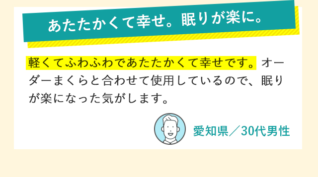 あたたかくて幸せ。眠りが楽に。 軽くてふわふわであたたかくて幸せです。オーダーまくらと合わせて使用しているので、眠りが楽になった気がします。 愛知県／30代男性