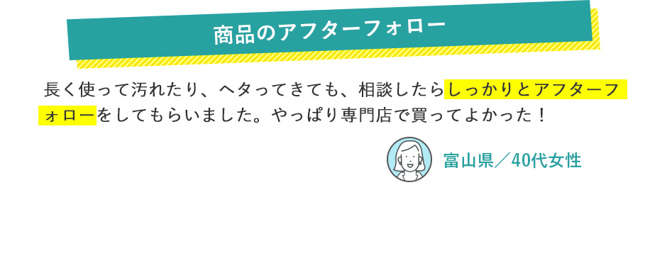 商品のアフターフォロー 長く使って汚れたり、ヘタってきても、相談したらしっかりとアフターフォローをしてもらいました。やっぱり専門店で買ってよかった！ 富山県／40代女性