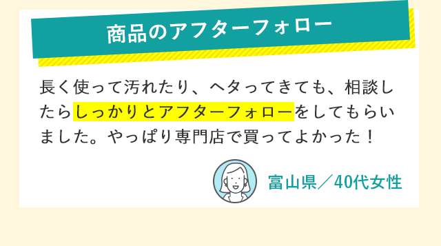 商品のアフターフォロー 長く使って汚れたり、ヘタってきても、相談したらしっかりとアフターフォローをしてもらいました。やっぱり専門店で買ってよかった！ 富山県／40代女性