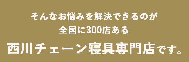 そんなお悩みを解決できるのが全国に300店ある 西川チェーン寝具専門店です。