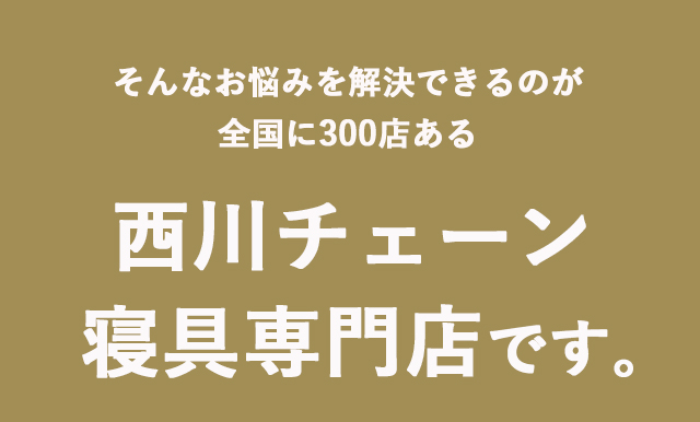 そんなお悩みを解決できるのが全国に300店ある 西川チェーン寝具専門店です。