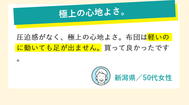極上の心地よさ。 圧迫感がなく、極上の心地よさ。布団は軽いのに動いても足が出ません。買って良かったです。 新潟県／50代女性